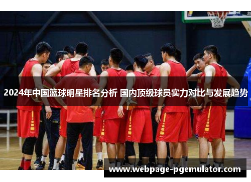 2024年中国篮球明星排名分析 国内顶级球员实力对比与发展趋势