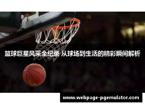 篮球巨星风采全纪录 从球场到生活的精彩瞬间解析