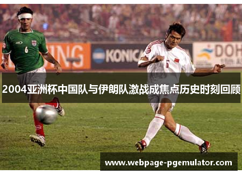 2004亚洲杯中国队与伊朗队激战成焦点历史时刻回顾